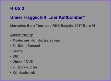 R-DS 3  Unser Flaggschiff  „der Kaffbomber“ Mercedes Benz Tourismo RHD Baujahr 2017 Euro VI   Ausstattung: • Moderner Komfortreisebus • 54 Schlafsessel • Klima • WC • Video / DVD • kl. Bordküche • Kühlschrank
